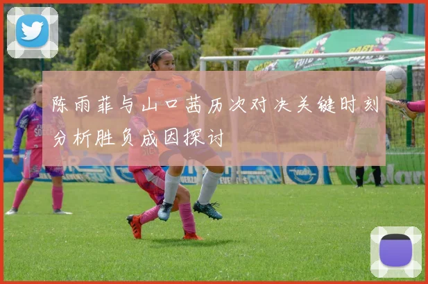 陈雨菲与山口茜历次对决关键时刻分析胜负成因探讨