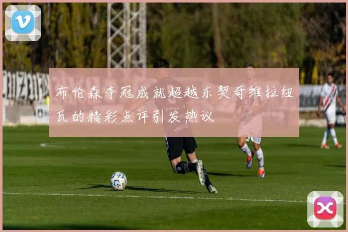布伦森夺冠成就超越东契奇维拉纽瓦的精彩点评引发热议