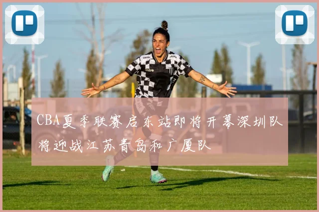 CBA夏季联赛启东站即将开幕深圳队将迎战江苏青岛和广厦队
