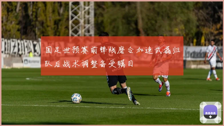 国足世预赛前锋线磨合加速武磊归队后战术调整备受瞩目
