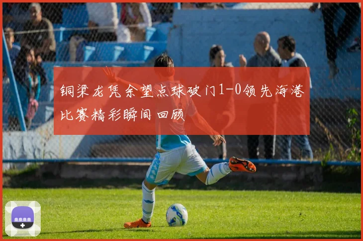 铜梁龙凭余望点球破门1-0领先海港比赛精彩瞬间回顾