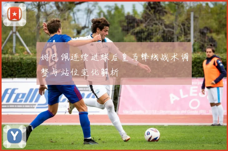 姆巴佩连续进球后皇马锋线战术调整与站位变化解析