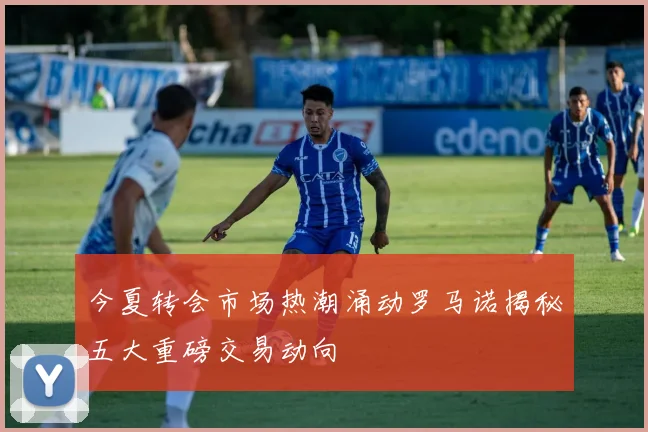 今夏转会市场热潮涌动罗马诺揭秘五大重磅交易动向